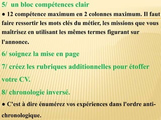 5/ un bloc compétences clair
● 12 compétence maximum en 2 colonnes maximum. Il faut
faire ressortir les mots clés du métier, les missions que vous
maîtrisez en utilisant les mêmes termes figurant sur
l'annonce.
6/ soignez la mise en page
7/ créez les rubriques additionnelles pour étoffer
votre CV.
8/ chronologie inversé.
● C'est à dire énumérez vos expériences dans l'ordre anti-
chronologique.
 