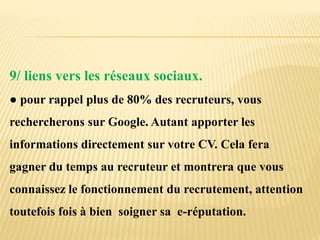 9/ liens vers les réseaux sociaux.
● pour rappel plus de 80% des recruteurs, vous
rechercherons sur Google. Autant apporter les
informations directement sur votre CV. Cela fera
gagner du temps au recruteur et montrera que vous
connaissez le fonctionnement du recrutement, attention
toutefois fois à bien soigner sa e-réputation.
 