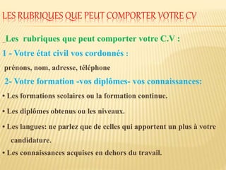 LES RUBRIQUES QUE PEUT COMPORTER VOTRE CV
_Les rubriques que peut comporter votre C.V :
1 - Votre état civil vos cordonnés :
prénons, nom, adresse, téléphone
2- Votre formation -vos diplômes- vos connaissances:
• Les formations scolaires ou la formation continue.
• Les diplômes obtenus ou les niveaux.
• Les langues: ne parlez que de celles qui apportent un plus à votre
candidature.
• Les connaissances acquises en dehors du travail.
 