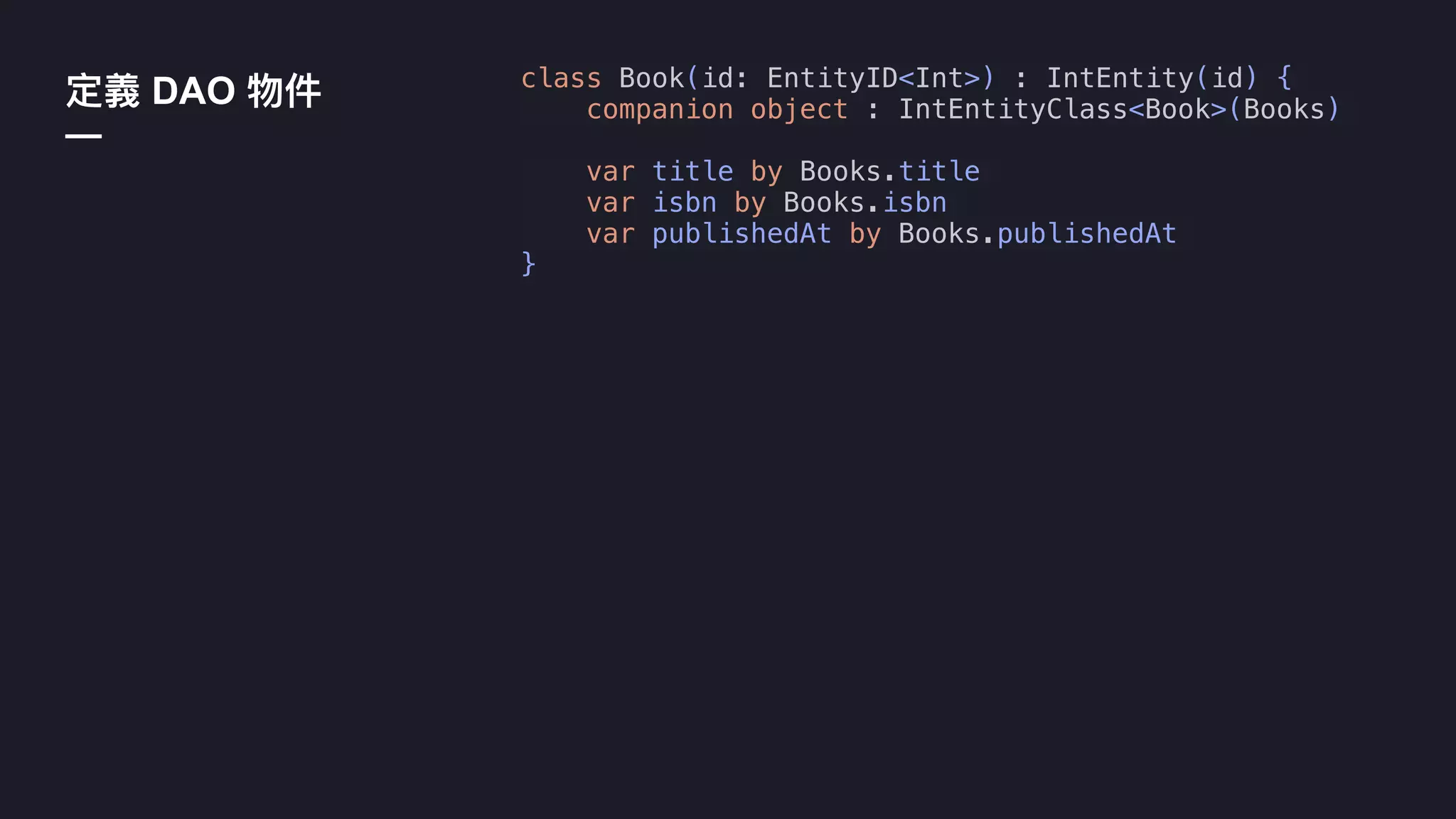 DAO
—
class Book(id: EntityID<Int>) : IntEntity(id) {
companion object : IntEntityClass<Book>(Books)
var title by Books.title
var isbn by Books.isbn
var publishedAt by Books.publishedAt
}
 