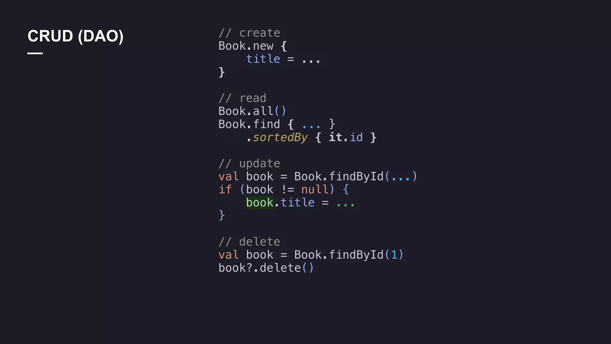 // create
Book.new {
title = ...
}
// read
Book.all()
Book.find { ... }
.sortedBy { it.id }
// update
val book = Book.findById(...)
if (book != null) {
book.title = ...
}
// delete
val book = Book.findById(1)
book?.delete()
CRUD (DAO)
—
 