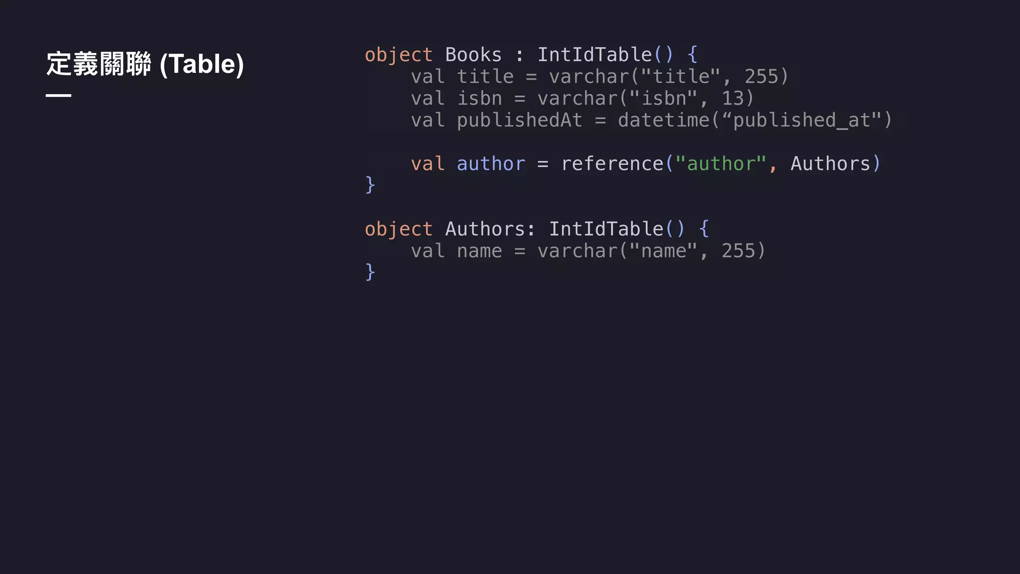 object Books : IntIdTable() {
val title = varchar("title", 255)
val isbn = varchar("isbn", 13)
val publishedAt = datetime(“published_at")
val author = reference("author", Authors)
}
object Authors: IntIdTable() {
val name = varchar("name", 255)
}
(Table)
—
 