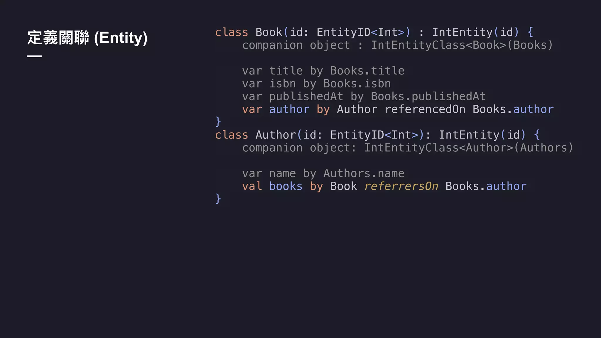 class Book(id: EntityID<Int>) : IntEntity(id) {
companion object : IntEntityClass<Book>(Books)
var title by Books.title
var isbn by Books.isbn
var publishedAt by Books.publishedAt
var author by Author referencedOn Books.author
}
class Author(id: EntityID<Int>): IntEntity(id) {
companion object: IntEntityClass<Author>(Authors)
var name by Authors.name
val books by Book referrersOn Books.author
}
(Entity)
—
 