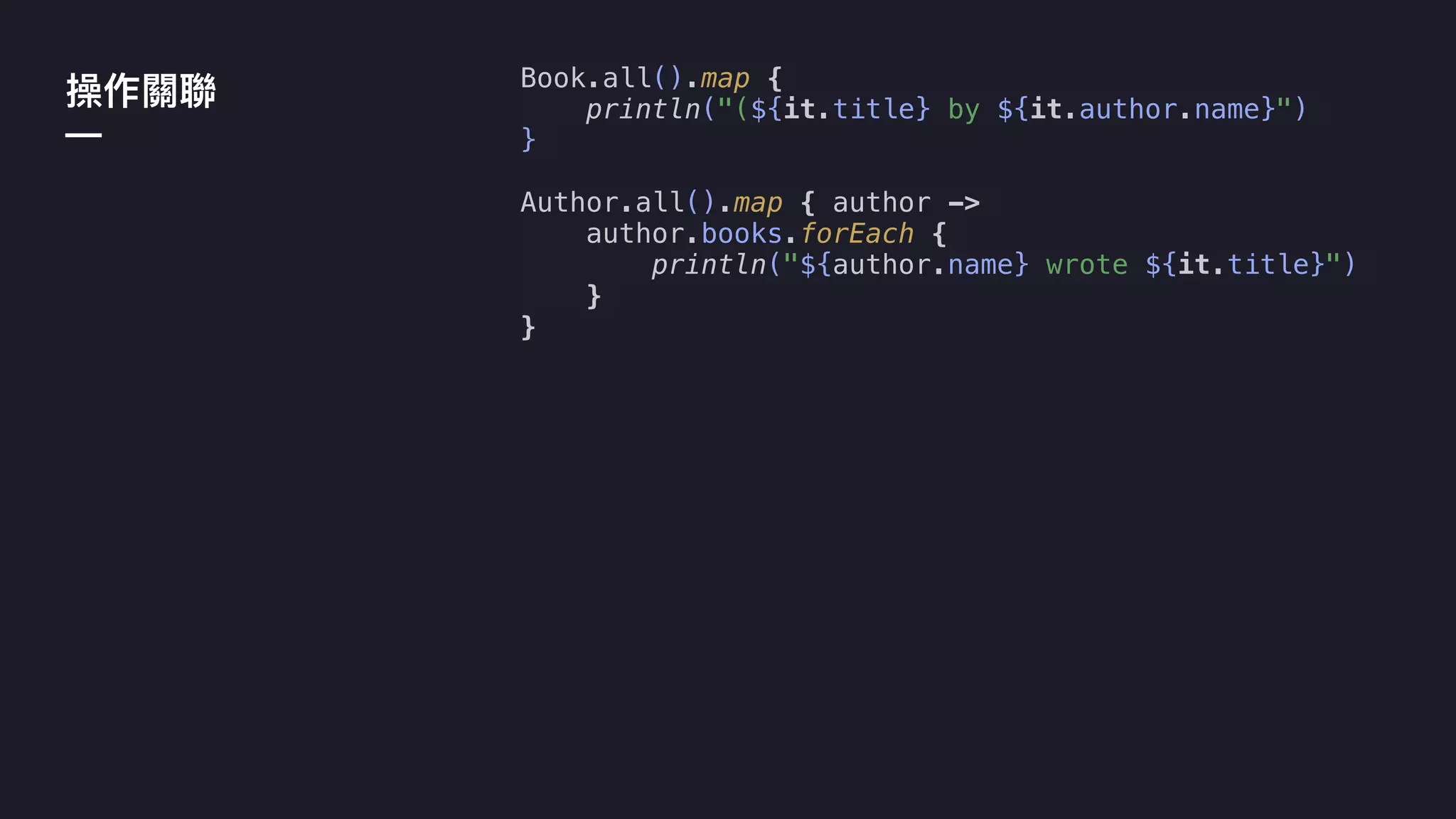 Book.all().map {
println("(${it.title} by ${it.author.name}")
}
Author.all().map { author ->
author.books.forEach {
println("${author.name} wrote ${it.title}")
}
}
—
 