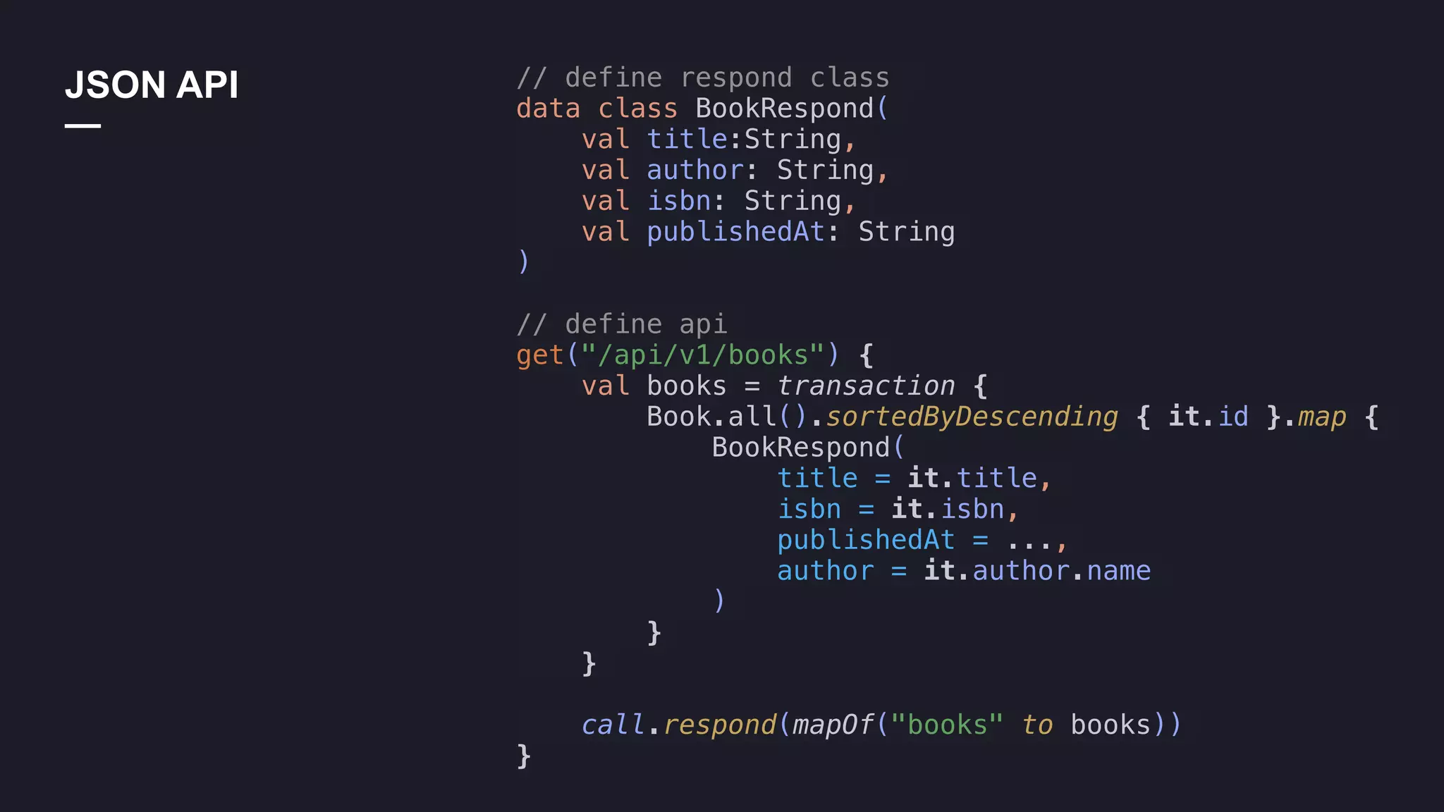 JSON API
—
// define respond class
data class BookRespond(
val title:String,
val author: String,
val isbn: String,
val publishedAt: String
)
// define api
get("/api/v1/books") {
val books = transaction {
Book.all().sortedByDescending { it.id }.map {
BookRespond(
title = it.title,
isbn = it.isbn,
publishedAt = ...,
author = it.author.name
)
}
}
call.respond(mapOf("books" to books))
}
 