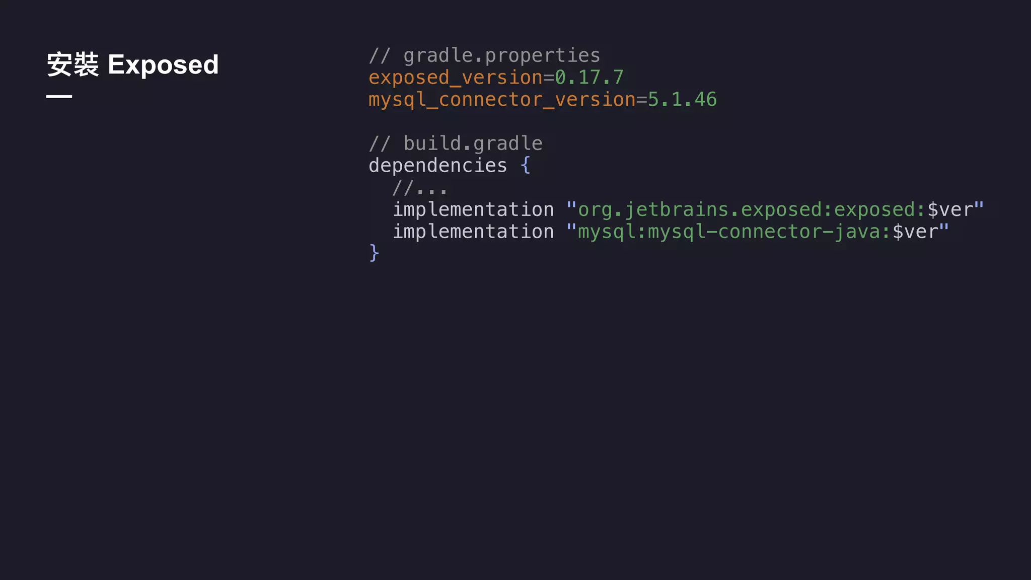 Exposed
—
// gradle.properties
exposed_version=0.17.7
mysql_connector_version=5.1.46
// build.gradle
dependencies {
//...
implementation "org.jetbrains.exposed:exposed:$ver"
implementation "mysql:mysql-connector-java:$ver"
}
 