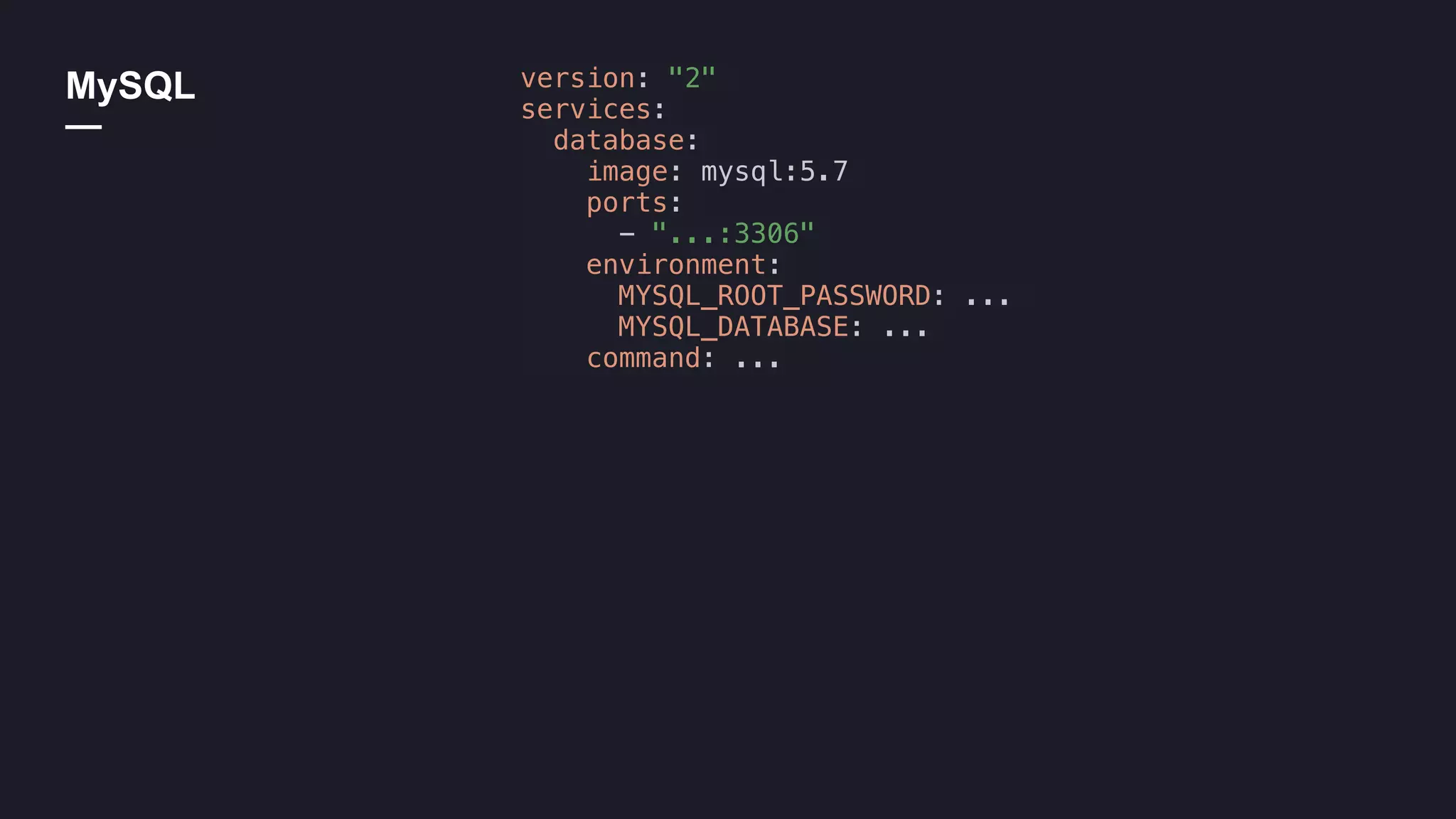 MySQL
—
version: "2"
services:
database:
image: mysql:5.7
ports:
- "...:3306"
environment:
MYSQL_ROOT_PASSWORD: ...
MYSQL_DATABASE: ...
command: ...
 