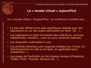 Le « musée virtuel » aujourd'hui

Le « musée virtuel » d’aujourd’hui : un continuum constitué par :


    Le site web officiel et les sites spécifiques réalisés pour des
    expositions ou sur des sujets particuliers (en flash, 3D,.. ),

    Les catalogues en ligne (inventaire des collections, archives,
    médiathèque, dossiers,..,avec ou sans recherche fédérée)

    Les dispositifs multimédias in situ,

    Les produits éditoriaux pour supports mobiles (sur iTunes, en
    téléchargement sur site ou en ligne, en application pour
    smartphone...),

    Les pages de l'institution sur les réseaux sociaux (Facebook,
    Twitter, Flickr, Youtube, Second Life,...)
 