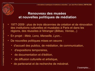 Renouveau des musées
           et nouvelles politiques de médiation

    1977-2009 : plus de trois décennies de création et de rénovation
    des institutions culturelles et muséales à Paris et dans les
    régions, des réussites à l'étranger (Bilbao, Venise,..)

    En projet : Metz, Lens, Marseille, Lyon,..

    De nouvelles politiques mises en oeuvre :
    
        d'accueil des publics, de médiation, de communication,
    
        d'expositions temporaires,
    
        de documentation et d'édition,
    
        de diffusion culturelle et artistique,
    
        de partenariat et de recherche de mécénat.
                                                        3 exemples....
 