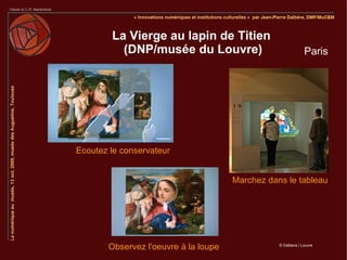La Vierge au lapin de Titien
          (DNP/musée du Louvre)                               Paris




Ecoutez le conservateur


                                      Marchez dans le tableau




       Observez l'oeuvre à la loupe              © Dalbera / Louvre
 