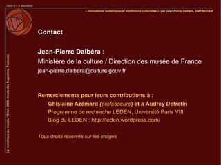 Contact

Jean-Pierre Dalbéra :
Ministère de la culture / Direction des musée de France
jean-pierre.dalbera@culture.gouv.fr



Remerciements pour leurs contributions à :
    Ghislaine Azémard (professeure) et à Audrey Defretin
    Programme de recherche LEDEN, Université Paris VIII
    Blog du LEDEN : http://leden.wordpress.com/

Tous droits réservés sur les images
 
