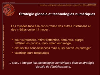 Stratégie globale et technologies numériques


 Les musées face à la concurrence des autres institutions et
 des médias doivent innover :


 
     pour surprendre, attirer l'attention, émouvoir, élargir,
     fidéliser les publics, renouveler leur image,
 
     diffuser les connaissances mais aussi savoir les partager,
 
     valoriser leurs ressources


L’enjeu : intégrer les technologies numériques dans la stratégie
                     globale de l'établissement.
 