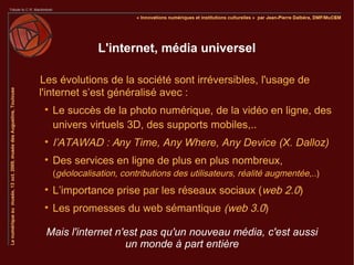 L'internet, média universel

Les évolutions de la société sont irréversibles, l'usage de
l'internet s’est généralisé avec :
 
     Le succès de la photo numérique, de la vidéo en ligne, des
     univers virtuels 3D, des supports mobiles,..
 
     l’ATAWAD : Any Time, Any Where, Any Device (X. Dalloz)
 
     Des services en ligne de plus en plus nombreux,
     (géolocalisation, contributions des utilisateurs, réalité augmentée,..)
 
     L’importance prise par les réseaux sociaux (web 2.0)
 
     Les promesses du web sémantique (web 3.0)

 Mais l'internet n'est pas qu'un nouveau média, c'est aussi
                   un monde à part entière
 