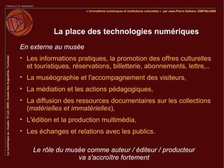 La place des technologies numériques
En externe au musée

    Les informations pratiques, la promotion des offres culturelles
    et touristiques, réservations, billetterie, abonnements, lettre,..

    La muséographie et l'accompagnement des visiteurs,

    La médiation et les actions pédagogiques,

    La diffusion des ressources documentaires sur les collections
    (matérielles et immatérielles),

    L'édition et la production multimédia,

    Les échanges et relations avec les publics.

      Le rôle du musée comme auteur / éditeur / producteur
                    va s'accroître fortement
 