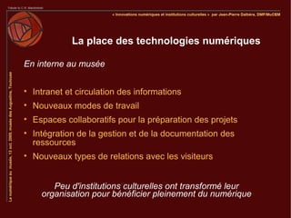 La place des technologies numériques

En interne au musée


    Intranet et circulation des informations

    Nouveaux modes de travail

    Espaces collaboratifs pour la préparation des projets

    Intégration de la gestion et de la documentation des
    ressources

    Nouveaux types de relations avec les visiteurs


         Peu d'institutions culturelles ont transformé leur
      organisation pour bénéficier pleinement du numérique
 