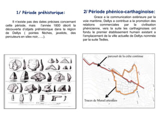 1/ Période préhistorique:
Il n’existe pas des dates précises concernant
cette période, mais l’année 1800 décrit la
découverte d’objets préhistorique dans la région
de Dellys ( pointes flèches, javelots, des
percuteurs en silex noir,…..).
2/ Période phénico-carthaginoise:
Grace a la communication extérieure par la
voie maritime, Dellys a contribue a la promotion des
relations commerciales par la civilisation
phénicienne, vers la suite les carthaginoises ont
fondu le premier établissement humain existant a
l’emplacement de la ville actuelle de Dellys nommée
par la suite Tedles.
parcourt de la crête continue
Traces de Murail attestées
 