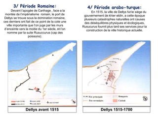 3/ Période Romaine:
Devant l’apogèe de Carthage , face a la
montée de l’impèrialisme romain, le port de
Dellys se trouve sous la domination romaine,
ces derniers ont fait de ce point de la cote une
ville importante que l’on juge par les murs
d’enceinte vers la moitie du 1er siècle, et l’on
nomme par la suite Rusuccurus (cap des
poissons).
4/ Période arabo-turque:
En 1515, la ville de Dellys fut le siège du
gouvernement de khier eldin, a cette époque
plusieurs catastrophes naturelles ont causes
des déséquilibres physiques et écologiques,
Rusucurus fournit plus tard ses services pour la
construction de la ville historique actuelle.
Dellys 1515-1700Dellys avant 1515
 