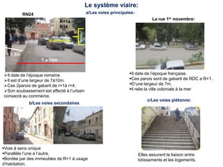 Le système viaire:
RN24
7 a 10m
R+1a
R+4
commerce
1 a 2m
Il date de l’époque française.
Ces parois sont de gabarit de RDC a R+1.
D’une largeur de 7m.
il relie la ville coloniale à la mer
La rue 1er novembre:
b/Les voies secondaires
a/Les voies principales:
Voie à sens unique
Parallèle l’une à l’autre.
Bordée par des immeubles de R+1 à usage
d’habitation.
c/Les voies piétonne:
Elles assurent la liaison entre
lotissements et les logements.
Il date de l’époque romaine.
Il est d’une largeur de 7à10m.
Ces 2parois de gabarit de r+1à r+4.
Son soubassement est affecté à l’urbain
consacré au commerce.
 