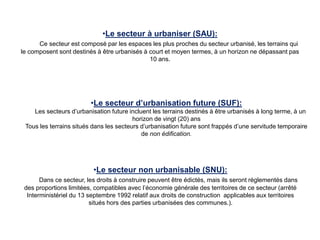 •Le secteur à urbaniser (SAU):
Ce secteur est composé par les espaces les plus proches du secteur urbanisé, les terrains qui
le composent sont destinés à être urbanisés à court et moyen termes, à un horizon ne dépassant pas
10 ans.
•Le secteur d’urbanisation future (SUF):
Les secteurs d’urbanisation future incluent les terrains destinés à être urbanisés à long terme, à un
horizon de vingt (20) ans
Tous les terrains situés dans les secteurs d’urbanisation future sont frappés d’une servitude temporaire
de non édification.
•Le secteur non urbanisable (SNU):
Dans ce secteur, les droits à construire peuvent être édictés, mais ils seront réglementés dans
des proportions limitées, compatibles avec l’économie générale des territoires de ce secteur (arrêté
Interministériel du 13 septembre 1992 relatif aux droits de construction applicables aux territoires
situés hors des parties urbanisées des communes.).
 