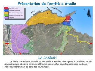 2/Lecture des tissus:
La ville de Dellys dispose de trois types d’organisations:
Présentation de l’entité a étudie
casbah
LA CASBAH
Le terme « Casbah » provient du mot arabe « Kasbah » qui signifie « Le roseau » c’est
un matériau qui ait connu comme matériau de construction dans les anciennes médinas
édifiées généralement au bord des cours d’eau.
 