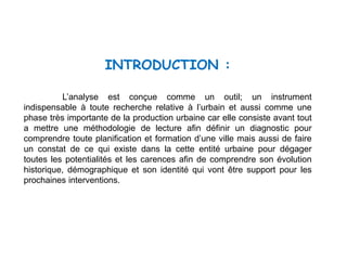 INTRODUCTION :
L’analyse est conçue comme un outil; un instrument
indispensable à toute recherche relative à l’urbain et aussi comme une
phase très importante de la production urbaine car elle consiste avant tout
a mettre une méthodologie de lecture afin définir un diagnostic pour
comprendre toute planification et formation d’une ville mais aussi de faire
un constat de ce qui existe dans la cette entité urbaine pour dégager
toutes les potentialités et les carences afin de comprendre son évolution
historique, démographique et son identité qui vont être support pour les
prochaines interventions.
 