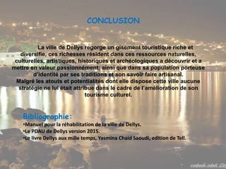 CONCLUSION
La ville de Dellys regorge un gisement touristique riche et
diversifie, ces richesses résident dans ces ressources naturelles,
culturelles, artistiques, historiques et archéologiques a découvrir et a
mettre en valeur passionnément; ainsi que dans sa population porteuse
d’identité par ses traditions et son savoir faire artisanal.
Malgré les atouts et potentialités dont elle dispose cette ville aucune
stratégie ne lui était attribue dans le cadre de l’amélioration de son
tourisme culturel.
Bibliographie:
•Manuel pour la réhabilitation de la ville de Dellys.
•Le PDAU de Dellys version 2015.
•Le livre Dellys aux mille temps, Yasmina Chaid Saoudi, edition de Tell.
 