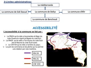 L’accessibilité à la commune se fait par :
 La RN24 qui la relie a boumerdes et Alger du
cote Ouest et a tigzirt et Bejaia du cote Est ;
 La RN25 qui la relie a Tizi-Ouzou du cote Sud-
est et Naciria du cote Sud-ouest;
 Le CW154 qui la relie a l’arrière du pays ;
 Le port de commerce et de pêche qui lui permet
une relation par voie maritime.
RN 24
RN 25
CW 154
ACCESSIBILITÉ
La commune de Sidi Daoud La commune d’Afir
La commune de Benchoud
2-Limites administratives:
La commune de Dellys
La méditerranée
 