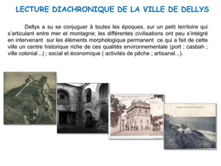 LECTURE DIACHRONIQUE DE LA VILLE DE DELLYS
Dellys a su se conjuguer à toutes les époques, sur un petit territoire qui
s’articulant entre mer et montagne; les différentes civilisations ont peu s’intégré
en intervenant sur les éléments morphologique permanent ce qui a fait de cette
ville un centre historique riche de ces qualités environnementale (port ; casbah ;
ville colonial ..) ; social et économique ( activités de pêche ; artisanal...).
 