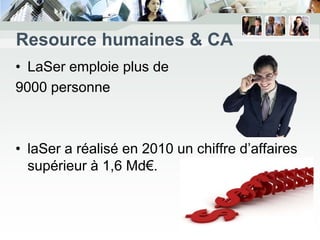 Resource humaines & CA
• LaSer emploie plus de
9000 personne



• laSer a réalisé en 2010 un chiffre d’affaires
  supérieur à 1,6 Md€.
 
