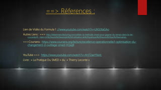 Lien de Vidéo du Formula 1 ://www.youtube.com/watch?v=UlIGI3laGAo
Autres Liens : ==> http://leleanmanufacturing.com/utiliser-la-methode-smed-pour-gagner-du-temps-dans-la-vie-
courante/#:~:text=Un%20autre%20exemple%20d'utilisation,de%20quelques%20heures%20par%20semaines.
==>Coursera : https://www.coursera.org/lecture/excellence-operationnelle/l-optimisation-du-
changement-d-outillage-smed-HQwj8
YouTube ==> https://www.youtube.com/watch?v=AH72aeY9aVc
Livre : « La Pratique Du SMED » du « Thierry Leconte »
==> Réferences :
 