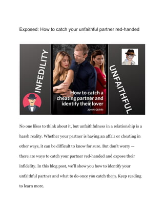 Exposed: How to catch your unfaithful partner red-handed
No one likes to think about it, but unfaithfulness in a relationship is a
harsh reality. Whether your partner is having an affair or cheating in
other ways, it can be difficult to know for sure. But don’t worry —
there are ways to catch your partner red-handed and expose their
infidelity. In this blog post, we’ll show you how to identify your
unfaithful partner and what to do once you catch them. Keep reading
to learn more.
 