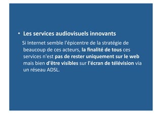 •  Les	
  services	
  audiovisuels	
  innovants	
  	
  
	
  	
  	
  Si	
  Internet	
  semble	
  l'épicentre	
  de	
  la	
  stratégie	
  de	
  
    beaucoup	
  de	
  ces	
  acteurs,	
  la	
  ﬁnalité	
  de	
  tous	
  ces	
  
    services	
  n'est	
  pas	
  de	
  rester	
  uniquement	
  sur	
  le	
  web	
  
    mais	
  bien	
  d'être	
  visibles	
  sur	
  l'écran	
  de	
  télévision	
  via	
  
    un	
  réseau	
  ADSL.	
  
 