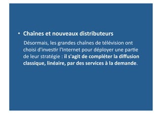 •  Chaînes	
  et	
  nouveaux	
  distributeurs	
  	
  
	
  	
  	
  	
  Désormais,	
  les	
  grandes	
  chaînes	
  de	
  télévision	
  ont	
  
   choisi	
  d'inves>r	
  l'Internet	
  pour	
  déployer	
  une	
  par>e	
  
   de	
  leur	
  stratégie	
  :	
  il	
  s'agit	
  de	
  compléter	
  la	
  diﬀusion	
  
   classique,	
  linéaire,	
  par	
  des	
  services	
  à	
  la	
  demande.	
  	
  
 