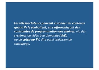  	
  	
  	
  Les	
  téléspectateurs	
  peuvent	
  visionner	
  les	
  contenus	
  
                quand	
  ils	
  le	
  souhaitent,	
  en	
  s'aﬀranchissant	
  des	
  
                contraintes	
  de	
  programma9on	
  des	
  chaînes,	
  via	
  des	
  
                systèmes	
  de	
  vidéo	
  à	
  la	
  demande	
  (VoD)	
  	
  	
  	
  	
  	
  	
  	
  	
  	
  	
  	
  	
  	
  	
  	
  	
  	
  	
  	
  	
  	
  	
  	
  	
  	
  	
  	
  
                ou	
  de	
  catch-­‐up	
  TV,	
  dite	
  aussi	
  télévision	
  de	
  
                ra9rapage.	
  
 