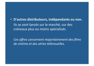 •  D'autres	
  distributeurs,	
  indépendants	
  ou	
  non.	
  	
  
	
  	
  	
  	
  Ils	
  se	
  sont	
  lancés	
  sur	
  le	
  marché,	
  sur	
  des	
  
               créneaux	
  plus	
  ou	
  moins	
  spécialisés	
  
	
  	
  	
  
	
  	
  	
  	
  Ces	
  oﬀres	
  concernent	
  majoritairement	
  des	
  ﬁlms	
  
                de	
  cinéma	
  et	
  des	
  séries	
  télévisuelles.	
  	
  
 