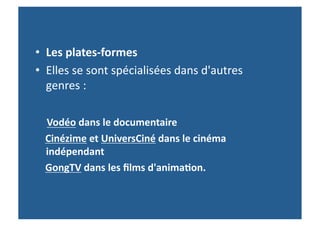 •  Les	
  plates-­‐formes	
  	
  
•  Elles	
  se	
  sont	
  spécialisées	
  dans	
  d'autres	
  
               genres	
  :	
  	
  
	
  	
  
	
  	
  	
  	
  Vodéo	
  dans	
  le	
  documentaire	
  
	
  	
  	
  	
  Cinézime	
  et	
  UniversCiné	
  dans	
  le	
  cinéma	
  
                indépendant	
  	
  
	
  	
  	
  	
  GongTV	
  dans	
  les	
  ﬁlms	
  d'anima-on.	
  
 