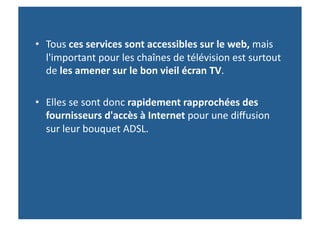 •  Tous	
  ces	
  services	
  sont	
  accessibles	
  sur	
  le	
  web,	
  mais	
  
   l'important	
  pour	
  les	
  chaînes	
  de	
  télévision	
  est	
  surtout	
  
   de	
  les	
  amener	
  sur	
  le	
  bon	
  vieil	
  écran	
  TV.	
  

•  Elles	
  se	
  sont	
  donc	
  rapidement	
  rapprochées	
  des	
  
   fournisseurs	
  d'accès	
  à	
  Internet	
  pour	
  une	
  diﬀusion	
  
   sur	
  leur	
  bouquet	
  ADSL.	
  	
  
 