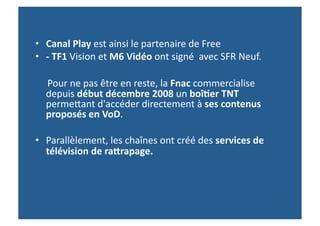 •  Canal	
  Play	
  est	
  ainsi	
  le	
  partenaire	
  de	
  Free	
  
•  -­‐	
  TF1	
  Vision	
  et	
  M6	
  Vidéo	
  ont	
  signé	
  	
  avec	
  SFR	
  Neuf.	
  	
  

	
  	
  	
  	
  	
  Pour	
  ne	
  pas	
  être	
  en	
  reste,	
  la	
  Fnac	
  commercialise	
  
                  depuis	
  début	
  décembre	
  2008	
  un	
  boî-er	
  TNT	
  
                  permeWant	
  d'accéder	
  directement	
  à	
  ses	
  contenus	
  
                  proposés	
  en	
  VoD.	
  	
  

•  Parallèlement,	
  les	
  chaînes	
  ont	
  créé	
  des	
  services	
  de	
  
   télévision	
  de	
  rafrapage.	
  	
  
 