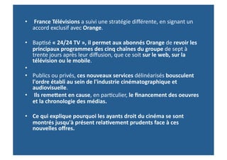 •  	
  France	
  Télévisions	
  a	
  suivi	
  une	
  stratégie	
  diﬀérente,	
  en	
  signant	
  un	
  
   accord	
  exclusif	
  avec	
  Orange.	
  

•  Bap>sé	
  «	
  24/24	
  TV	
  »,	
  il	
  permet	
  aux	
  abonnés	
  Orange	
  de	
  revoir	
  les	
  
   principaux	
  programmes	
  des	
  cinq	
  chaînes	
  du	
  groupe	
  de	
  sept	
  à	
  
   trente	
  jours	
  après	
  leur	
  diﬀusion,	
  que	
  ce	
  soit	
  sur	
  le	
  web,	
  sur	
  la	
  
   télévision	
  ou	
  le	
  mobile.	
  
•  	
  	
  
•  Publics	
  ou	
  privés,	
  ces	
  nouveaux	
  services	
  délinéarisés	
  bousculent	
  
   l'ordre	
  établi	
  au	
  sein	
  de	
  l'industrie	
  cinématographique	
  et	
  
   audiovisuelle.	
  	
  
•  	
  Ils	
  remefent	
  en	
  cause,	
  en	
  par>culier,	
  le	
  ﬁnancement	
  des	
  oeuvres	
  
   et	
  la	
  chronologie	
  des	
  médias.	
  

•  Ce	
  qui	
  explique	
  pourquoi	
  les	
  ayants	
  droit	
  du	
  cinéma	
  se	
  sont	
  
   montrés	
  jusqu'à	
  présent	
  rela-vement	
  prudents	
  face	
  à	
  ces	
  
   nouvelles	
  oﬀres.	
  
 