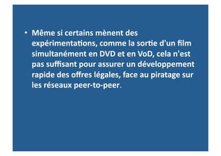 •  Même	
  si	
  certains	
  mènent	
  des	
  
   expérimenta-ons,	
  comme	
  la	
  sor-e	
  d'un	
  ﬁlm	
  
   simultanément	
  en	
  DVD	
  et	
  en	
  VoD,	
  cela	
  n'est	
  
   pas	
  suﬃsant	
  pour	
  assurer	
  un	
  développement	
  
   rapide	
  des	
  oﬀres	
  légales,	
  face	
  au	
  piratage	
  sur	
  
   les	
  réseaux	
  peer-­‐to-­‐peer.	
  	
  
 