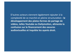  	
  	
  	
  D'autres	
  acteurs	
  viennent	
  également	
  rajouter	
  à	
  la	
  
                complexité	
  de	
  ce	
  marché	
  en	
  pleine	
  structura>on	
  :	
  le	
  
                développement	
  des	
  plates-­‐formes	
  de	
  partage	
  de	
  
                vidéos,	
  telles	
  Youtube	
  ou	
  Dailymo-on,	
  alimente	
  la	
  
                confusion	
  sur	
  le	
  ﬁnancement	
  des	
  oeuvres	
  
                audiovisuelles	
  et	
  inquiète	
  les	
  ayants	
  droit.	
  	
  
 