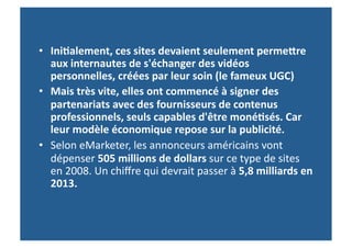 •  Ini-alement,	
  ces	
  sites	
  devaient	
  seulement	
  permefre	
  
   aux	
  internautes	
  de	
  s'échanger	
  des	
  vidéos	
  
   personnelles,	
  créées	
  par	
  leur	
  soin	
  (le	
  fameux	
  UGC)	
  
•  Mais	
  très	
  vite,	
  elles	
  ont	
  commencé	
  à	
  signer	
  des	
  
   partenariats	
  avec	
  des	
  fournisseurs	
  de	
  contenus	
  
   professionnels,	
  seuls	
  capables	
  d'être	
  moné-sés.	
  Car	
  
   leur	
  modèle	
  économique	
  repose	
  sur	
  la	
  publicité.	
  	
  
•  Selon	
  eMarketer,	
  les	
  annonceurs	
  américains	
  vont	
  
   dépenser	
  505	
  millions	
  de	
  dollars	
  sur	
  ce	
  type	
  de	
  sites	
  
   en	
  2008.	
  Un	
  chiﬀre	
  qui	
  devrait	
  passer	
  à	
  5,8	
  milliards	
  en	
  
   2013.	
  
 
