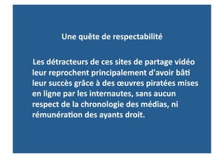 Une	
  quête	
  de	
  respectabilité	
  
	
  	
  
	
  	
  	
  	
  Les	
  détracteurs	
  de	
  ces	
  sites	
  de	
  partage	
  vidéo	
  
               leur	
  reprochent	
  principalement	
  d'avoir	
  bâ-	
  
               leur	
  succès	
  grâce	
  à	
  des	
  œuvres	
  piratées	
  mises	
  
               en	
  ligne	
  par	
  les	
  internautes,	
  sans	
  aucun	
  
               respect	
  de	
  la	
  chronologie	
  des	
  médias,	
  ni	
  
               rémunéra-on	
  des	
  ayants	
  droit.	
  	
  
 
