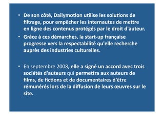 •  De	
  son	
  côté,	
  Dailymo-on	
  u-lise	
  les	
  solu-ons	
  de	
  
   ﬁltrage,	
  pour	
  empêcher	
  les	
  internautes	
  de	
  mefre	
  
   en	
  ligne	
  des	
  contenus	
  protégés	
  par	
  le	
  droit	
  d'auteur.	
  	
  
•  Grâce	
  à	
  ces	
  démarches,	
  la	
  start-­‐up	
  française	
  
   progresse	
  vers	
  la	
  respectabilité	
  qu'elle	
  recherche	
  
   auprès	
  des	
  industries	
  culturelles.	
  

•  En	
  septembre	
  2008,	
  elle	
  a	
  signé	
  un	
  accord	
  avec	
  trois	
  
   sociétés	
  d'auteurs	
  qui	
  permefra	
  aux	
  auteurs	
  de	
  
   ﬁlms,	
  de	
  ﬁc-ons	
  et	
  de	
  documentaires	
  d'être	
  
   rémunérés	
  lors	
  de	
  la	
  diﬀusion	
  de	
  leurs	
  œuvres	
  sur	
  le	
  
   site.	
  	
  
 