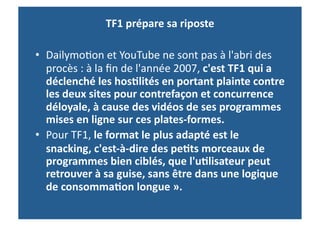 TF1	
  prépare	
  sa	
  riposte	
  
	
  	
  
•  Dailymo>on	
  et	
  YouTube	
  ne	
  sont	
  pas	
  à	
  l'abri	
  des	
  
         procès	
  :	
  à	
  la	
  ﬁn	
  de	
  l'année	
  2007,	
  c'est	
  TF1	
  qui	
  a	
  
         déclenché	
  les	
  hos-lités	
  en	
  portant	
  plainte	
  contre	
  
         les	
  deux	
  sites	
  pour	
  contrefaçon	
  et	
  concurrence	
  
         déloyale,	
  à	
  cause	
  des	
  vidéos	
  de	
  ses	
  programmes	
  
         mises	
  en	
  ligne	
  sur	
  ces	
  plates-­‐formes.	
  
•  Pour	
  TF1,	
  le	
  format	
  le	
  plus	
  adapté	
  est	
  le	
  
         snacking,	
  c'est-­‐à-­‐dire	
  des	
  pe-ts	
  morceaux	
  de	
  
         programmes	
  bien	
  ciblés,	
  que	
  l'u-lisateur	
  peut	
  
         retrouver	
  à	
  sa	
  guise,	
  sans	
  être	
  dans	
  une	
  logique	
  
         de	
  consomma-on	
  longue	
  ».	
  
 