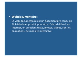 •  Webdocumentaire:	
  	
  	
  	
  	
  	
  	
  	
  	
  	
  	
  	
  	
  	
  	
  	
  	
  	
  	
  	
  	
  	
  	
  	
  	
  	
  	
  	
  	
  	
  	
  	
  	
  	
  	
  	
  	
  	
  	
  	
  	
  	
  	
  	
  	
  	
  	
  	
  	
  
	
  	
  	
  	
  Le	
  web-­‐documentaire	
  est	
  un	
  documentaire	
  conçu	
  en	
  
                Rich	
  Media	
  et	
  produit	
  pour	
  être	
  d’abord	
  diﬀusé	
  sur	
  
                Internet,	
  en	
  associant	
  texte,	
  photos,	
  vidéos,	
  sons	
  et	
  
                anima>ons,	
  de	
  manière	
  intérac>ve.	
  
 
