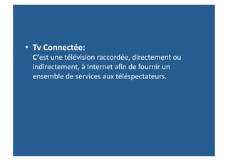 •  Tv	
  Connectée:	
  	
  	
  	
  	
  	
  	
  	
  	
  	
  	
  	
  	
  	
  	
  	
  	
  	
  	
  	
  	
  	
  	
  	
  	
  	
  	
  	
  	
  	
  	
  	
  	
  	
  	
  	
  	
  	
  	
  	
  	
  	
  	
  	
  	
  	
  	
  	
  	
  	
  	
  
          C’est	
  une	
  télévision	
  raccordée,	
  directement	
  ou	
  
          indirectement,	
  à	
  Internet	
  aﬁn	
  de	
  fournir	
  un	
  
          ensemble	
  de	
  services	
  aux	
  téléspectateurs.	
  	
  	
  
 
