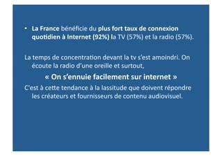 •  La	
  France	
  bénéﬁcie	
  du	
  plus	
  fort	
  taux	
  de	
  connexion	
  
   quo-dien	
  à	
  Internet	
  (92%)	
  la	
  TV	
  (57%)	
  et	
  la	
  radio	
  (57%).	
  

La	
  temps	
  de	
  concentra>on	
  devant	
  la	
  tv	
  s’est	
  amoindri.	
  On	
  
    écoute	
  la	
  radio	
  d’une	
  oreille	
  et	
  surtout,	
  
           «	
  On	
  s’ennuie	
  facilement	
  sur	
  internet	
  »	
  
C'est	
  à	
  ceWe	
  tendance	
  à	
  la	
  lassitude	
  que	
  doivent	
  répondre	
  
   les	
  créateurs	
  et	
  fournisseurs	
  de	
  contenu	
  audiovisuel.	
  
 