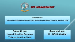 Service DNS :
Installer et configurer le serveur DNS primaire et secondaire, puis le tester en local
Présenté par:
Laouali Ibrahim Bassirou
Thierno Ibrahim Diallo
Supervisé par:
Mr. BOULALAAM
 