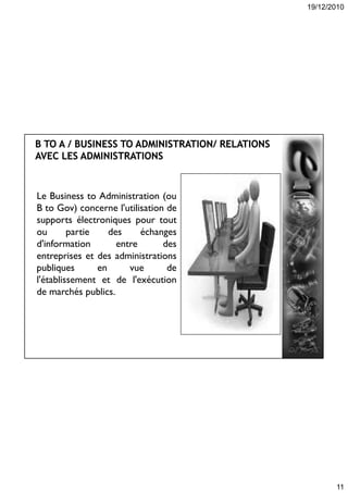 19/12/2010
11
Le Business to Administration (ou
B to Gov) concerne l'utilisation de
supports électroniques pour tout
ou partie des échanges
d'information entre des
entreprises et des administrations
publiques en vue de
l'établissement et de l'exécution
de marchés publics.
 